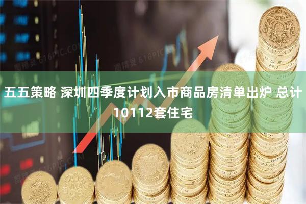 五五策略 深圳四季度计划入市商品房清单出炉 总计10112套住宅