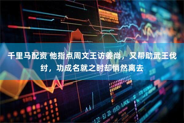 千里马配资 他指点周文王访姜尚，又帮助武王伐纣，功成名就之时却悄然离去