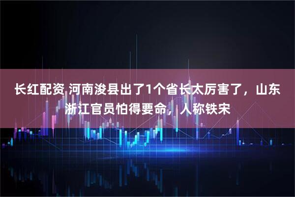长红配资 河南浚县出了1个省长太厉害了，山东浙江官员怕得要命，人称铁宋