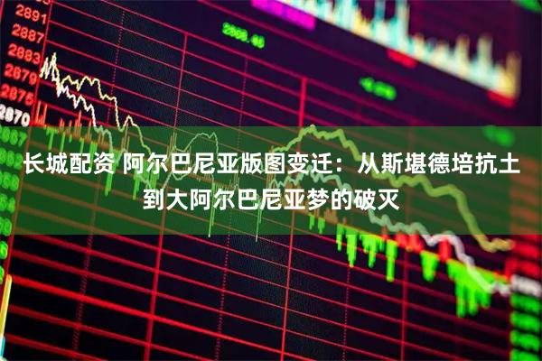 长城配资 阿尔巴尼亚版图变迁：从斯堪德培抗土到大阿尔巴尼亚梦的破灭