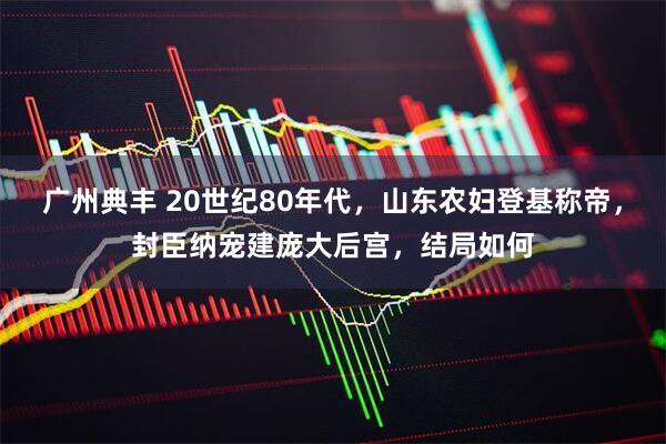 广州典丰 20世纪80年代，山东农妇登基称帝，封臣纳宠建庞大后宫，结局如何
