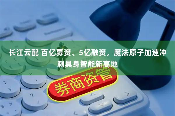 长江云配 百亿募资、5亿融资，魔法原子加速冲刺具身智能新高地