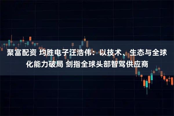 聚富配资 均胜电子汪浩伟：以技术、生态与全球化能力破局 剑指全球头部智驾供应商
