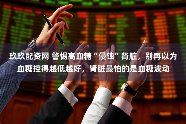 玖玖配资网 警惕高血糖“侵蚀”肾脏，别再以为血糖控得越低越好，肾脏最怕的是血糖波动