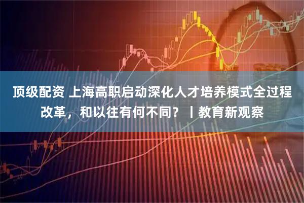 顶级配资 上海高职启动深化人才培养模式全过程改革，和以往有何不同？丨教育新观察