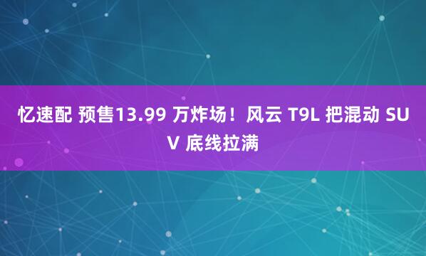 忆速配 预售13.99 万炸场！风云 T9L 把混动 SUV 底线拉满