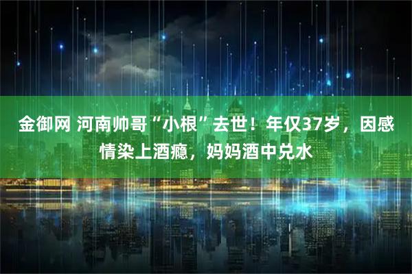 金御网 河南帅哥“小根”去世！年仅37岁，因感情染上酒瘾，妈妈酒中兑水