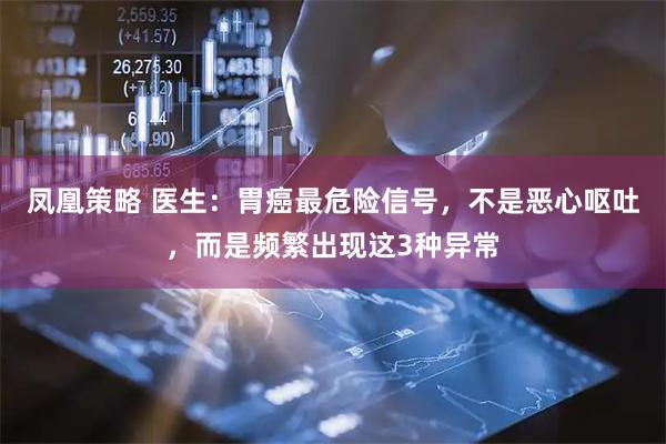 凤凰策略 医生：胃癌最危险信号，不是恶心呕吐，而是频繁出现这3种异常