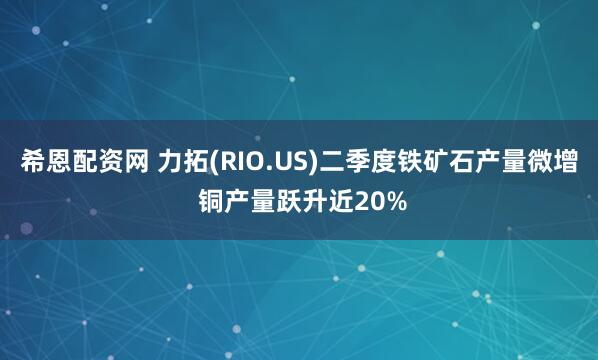 希恩配资网 力拓(RIO.US)二季度铁矿石产量微增 铜产量跃升近20%