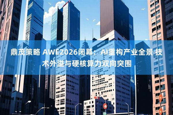 鼎茂策略 AWE2026闭幕：AI重构产业全景 技术外溢与硬核算力双向突围