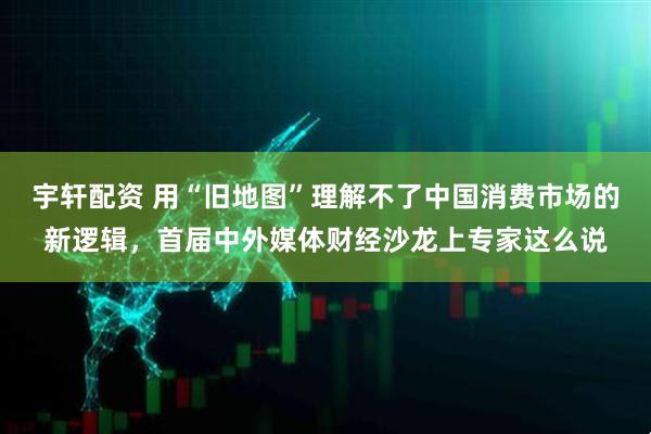 宇轩配资 用“旧地图”理解不了中国消费市场的新逻辑，首届中外媒体财经沙龙上专家这么说