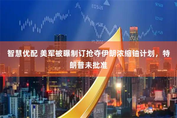 智慧优配 美军被曝制订抢夺伊朗浓缩铀计划，特朗普未批准