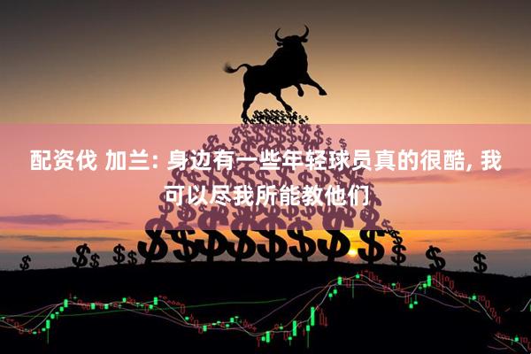 配资伐 加兰: 身边有一些年轻球员真的很酷, 我可以尽我所能教他们